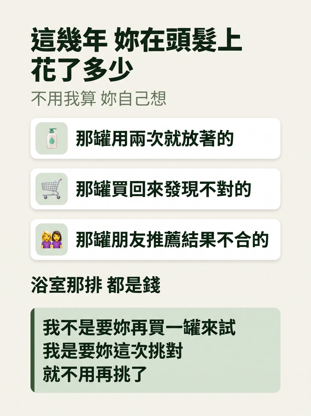 這幾年妳在頭髮上花了多少。不用我算，妳自己想：那罐用兩次就放著的、那罐買回來發現不對的、那罐朋友推薦結果不合的，浴室那排都是錢。我不是要妳再買一罐來試，我是要妳這次挑對，就不用再挑了