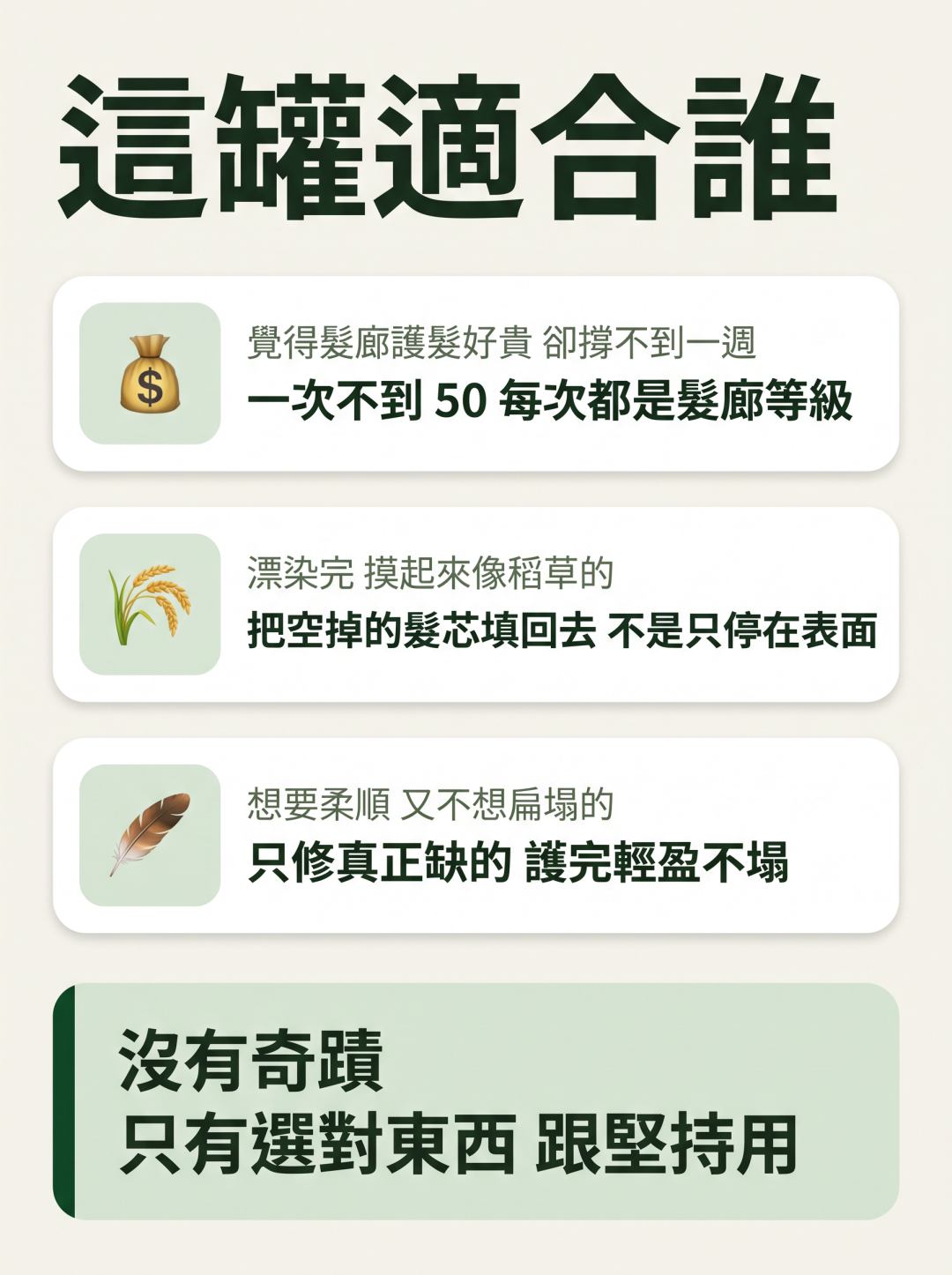 這罐適合誰。覺得髮廊護髮好貴卻撐不到一週的：這罐一次不到 50，每次都是髮廊等級。漂染完摸起來像稻草的：把空掉的髮芯填回去，不是只停在表面。想要柔順又不想扁塌的：只修真正缺的，護完輕盈不塌。沒有奇蹟，只有選對東西跟堅持用